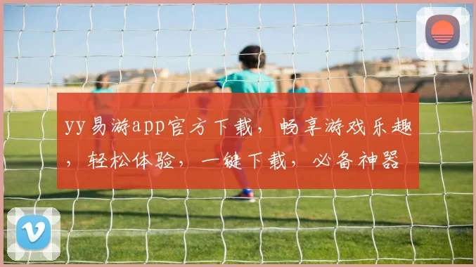 yy易游app官方下载，畅享游戏乐趣，轻松体验，一键下载，必备神器，三步即可