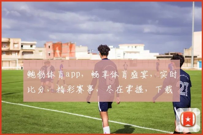 鲍勃体育app，畅享体育盛宴，实时比分，精彩赛事，尽在掌握，下载体验