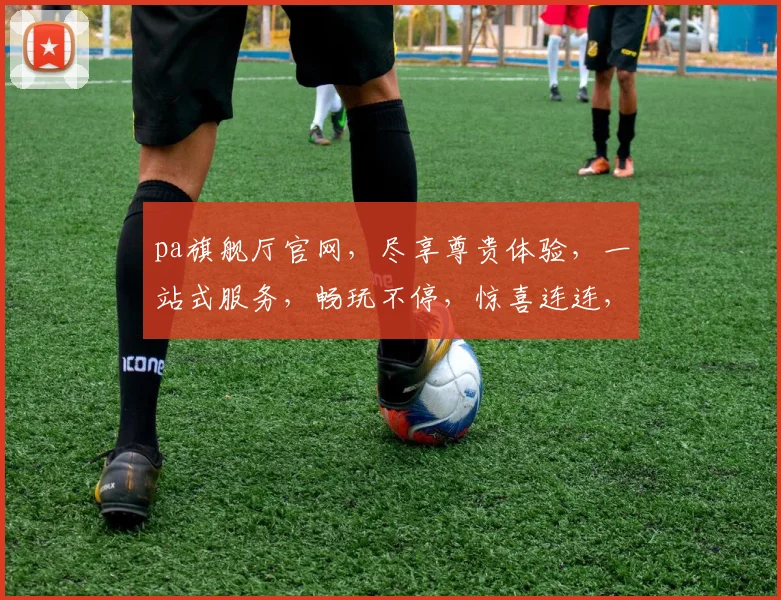 pa旗舰厅官网，尽享尊贵体验，一站式服务，畅玩不停，惊喜连连，不容错过