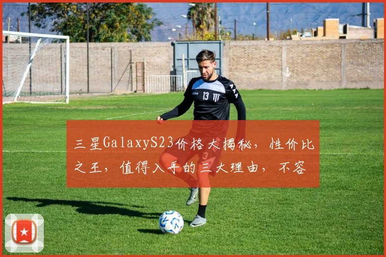 三星GalaxyS23价格大揭秘，性价比之王，值得入手的三大理由，不容错过